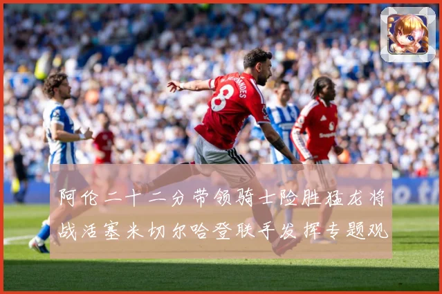 阿伦二十二分带领骑士险胜猛龙将战活塞米切尔哈登联手发挥专题观察-深度解析