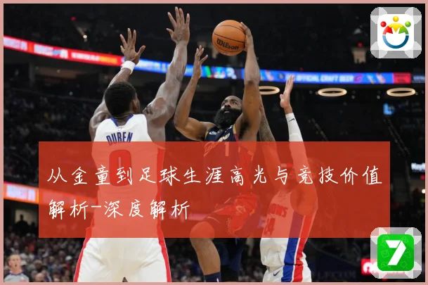 从金童到足球生涯高光与竞技价值解析-深度解析