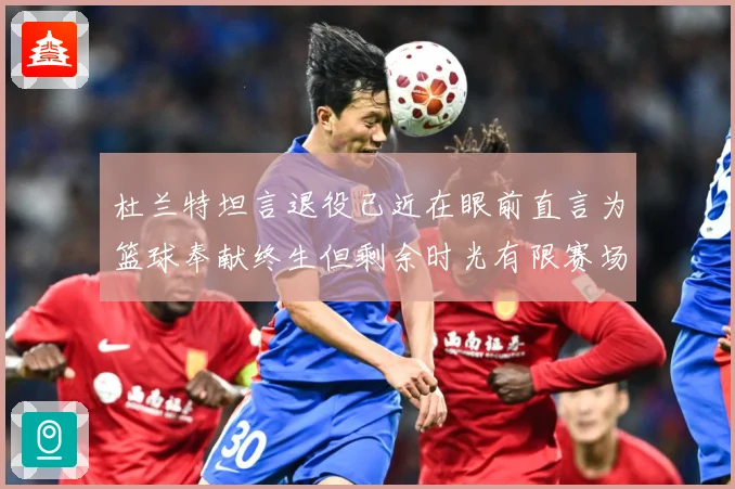 杜兰特坦言退役已近在眼前直言为篮球奉献终生但剩余时光有限赛场复盘-深度解析