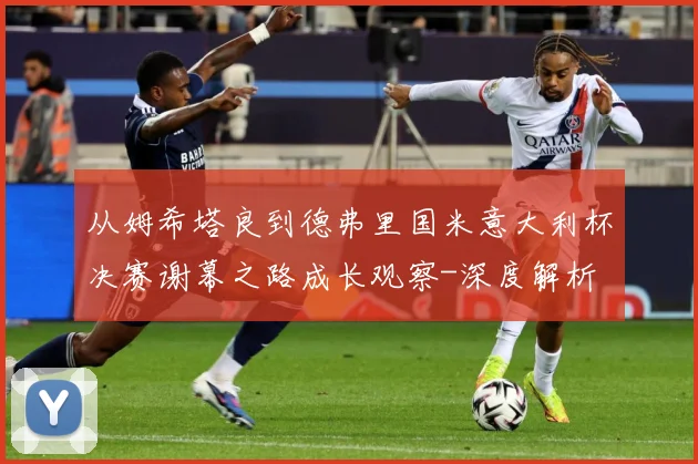 从姆希塔良到德弗里国米意大利杯决赛谢幕之路成长观察-深度解析