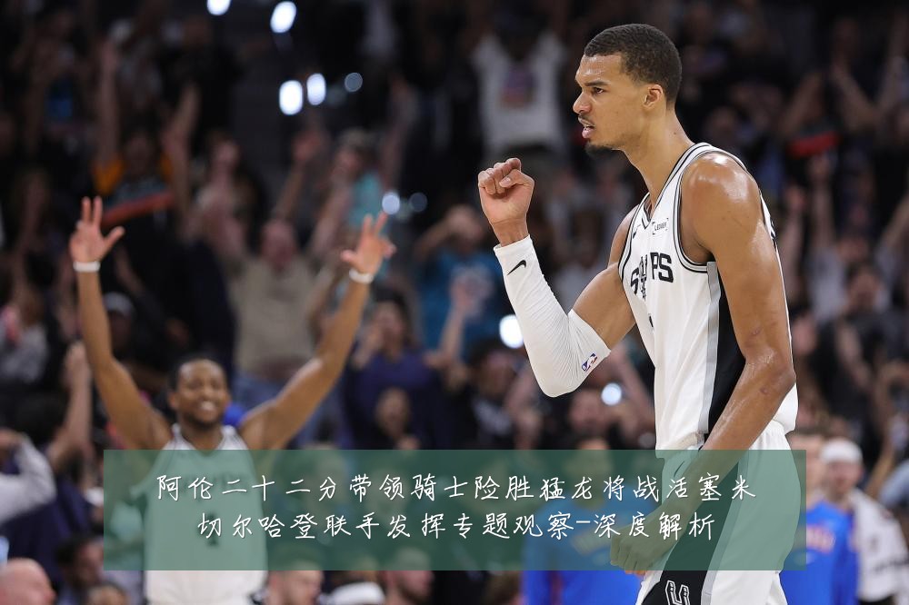 阿伦二十二分带领骑士险胜猛龙将战活塞米切尔哈登联手发挥专题观察-深度解析